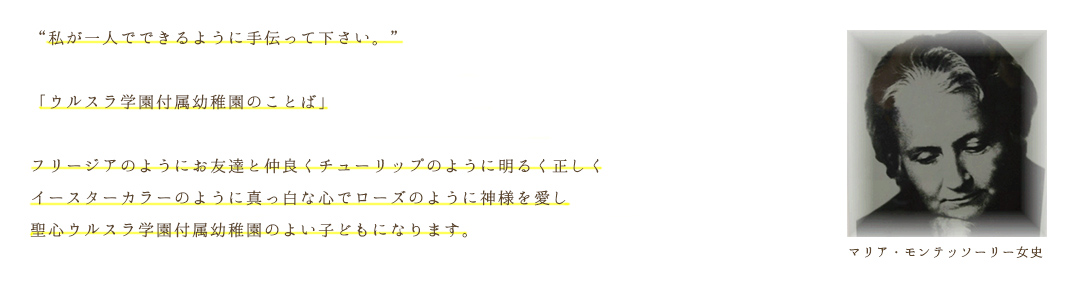 “私が一人でできるように手伝って下さい。”「ウルスラ学園付属幼稚園のことば」フリージアのようにお友達と仲良くチューリップのように明るく正しくイースターカラーのように真っ白な心でローズのように神様を愛し聖心ウルスラ学園付属幼稚園のよい子どもになります。