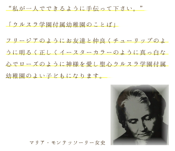 “私が一人でできるように手伝って下さい。”「ウルスラ学園付属幼稚園のことば」フリージアのようにお友達と仲良くチューリップのように明るく正しくイースターカラーのように真っ白な心でローズのように神様を愛し聖心ウルスラ学園付属幼稚園のよい子どもになります。