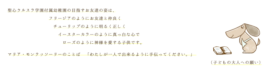聖心ウルスラ学園付属幼稚園の目指すお友達の姿は、フリージヤのようにお友達と仲良くチューリップのように明るく正しくイースターカラーのように真っ白な心でローズのように神様を愛する子供です。マリア・モンテッソーリーのことば「わたしが一人で出来るように手伝ってください。」(子どもの大人への願い)