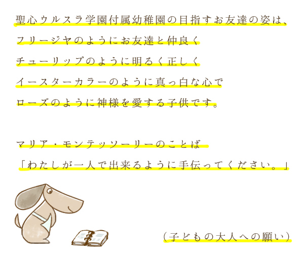 聖心ウルスラ学園付属幼稚園の目指すお友達の姿は、フリージヤのようにお友達と仲良くチューリップのように明るく正しくイースターカラーのように真っ白な心でローズのように神様を愛する子供です。マリア・モンテッソーリーのことば「わたしが一人で出来るように手伝ってください。」（子どもの大人への願い）